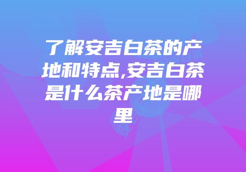 了解安吉白茶的产地和特点,安吉白茶是什么茶产地是哪里