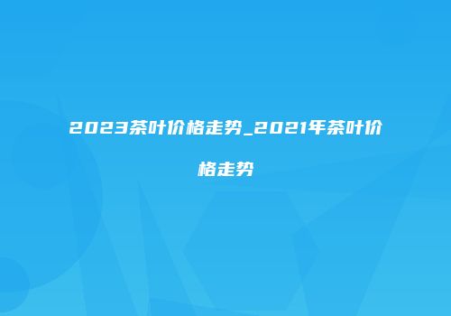 2023茶叶价格走势_2021年茶叶价格走势