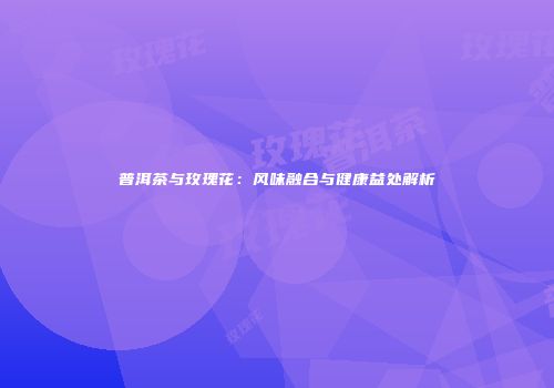 普洱茶与玫瑰花：风味融合与健康益处解析