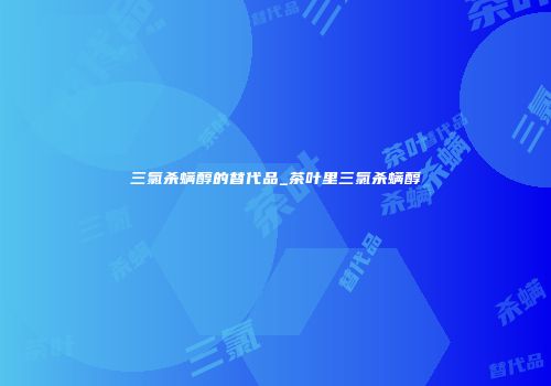 三氯杀螨醇的替代品_茶叶里三氯杀螨醇
