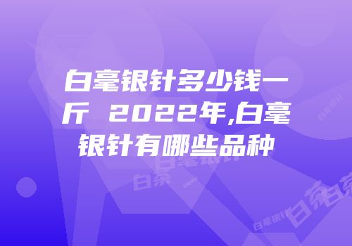 白毫银针多少钱一斤 2022年,白毫银针有哪些品种