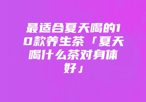 最适合夏天喝的10款养生茶「夏天喝什么茶对身体好」