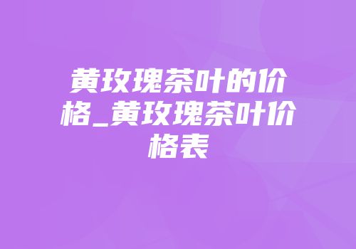 黄玫瑰茶叶的价格_黄玫瑰茶叶价格表