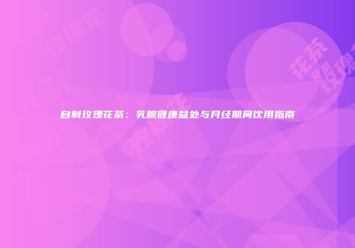 自制玫瑰花茶：乳腺健康益处与月经期间饮用指南