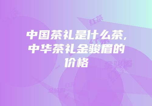 中国茶礼是什么茶,中华茶礼金骏眉的价格