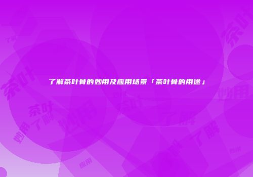 了解茶叶骨的妙用及应用场景「茶叶骨的用途」