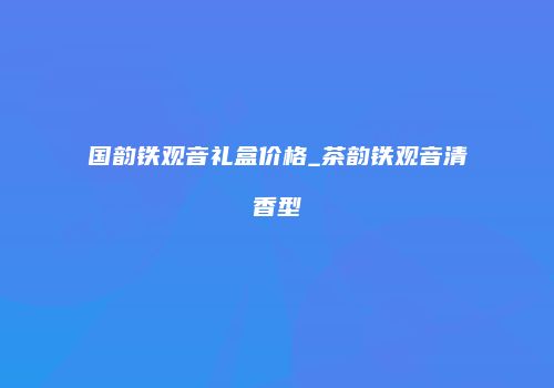 国韵铁观音礼盒价格_茶韵铁观音清香型