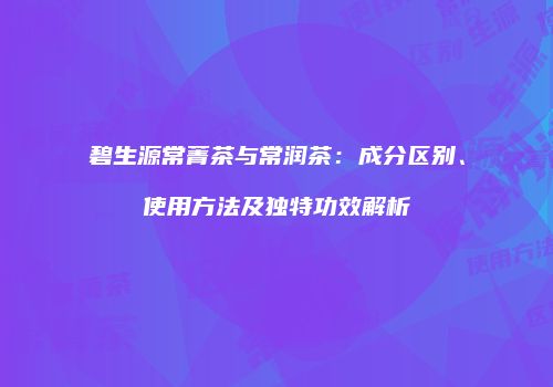 碧生源常菁茶与常润茶：成分区别、使用方法及独特功效解析