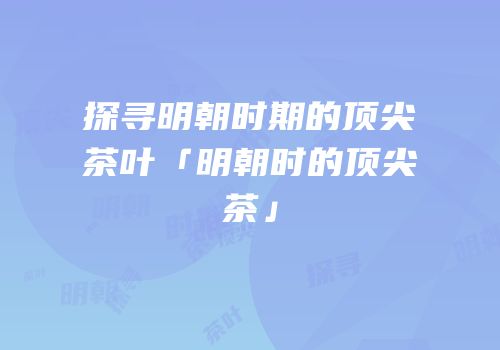 探寻明朝时期的顶尖茶叶「明朝时的顶尖茶」