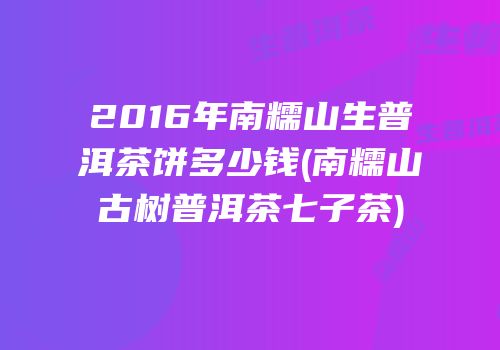 2016年南糯山生普洱茶饼多少钱(南糯山古树普洱茶七子茶)