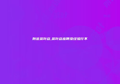 附近茶叶店,茶叶店应聘没经验行不