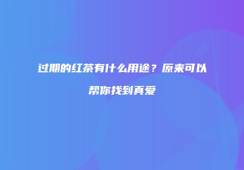 过期的红茶有什么用途？原来可以帮你找到真爱