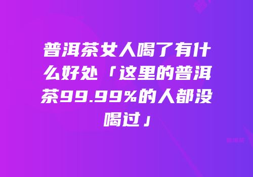 普洱茶女人喝了有什么好处「这里的普洱茶99.99%的人都没喝过」