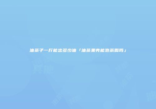 油茶子一斤能出多少油「油茶果壳能泡茶喝吗」