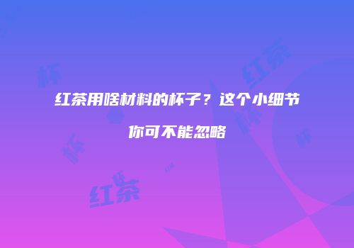 红茶用啥材料的杯子？这个小细节你可不能忽略