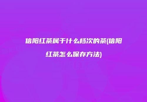 信阳红茶属于什么档次的茶(信阳红茶怎么保存方法)