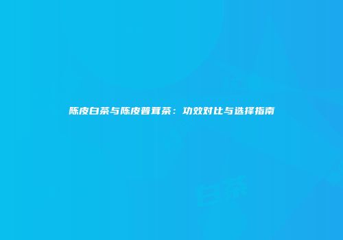 陈皮白茶与陈皮普茸茶：功效对比与选择指南