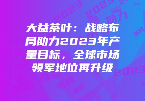 大益茶叶：战略布局助力2023年产量目标，全球市场领军地位再升级