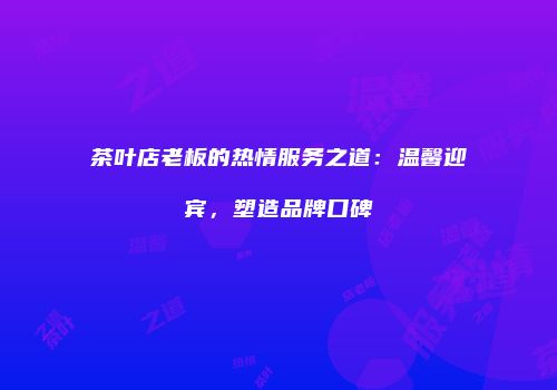 茶叶店老板的热情服务之道：温馨迎宾，塑造品牌口碑