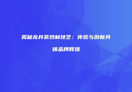 揭秘龙井茶炒制技艺：传统与创新共铸品牌辉煌