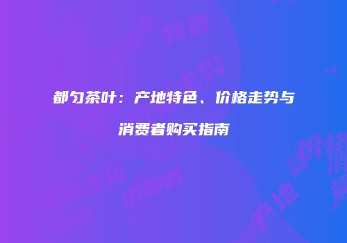 都匀茶叶：产地特色、价格走势与消费者购买指南