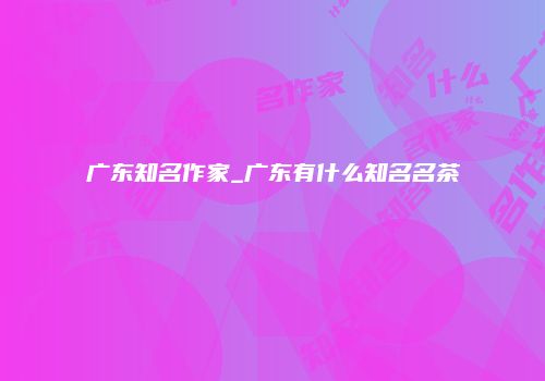 广东知名作家_广东有什么知名名茶