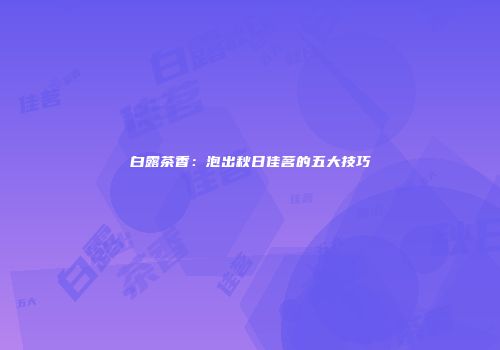 白露茶香：泡出秋日佳茗的五大技巧