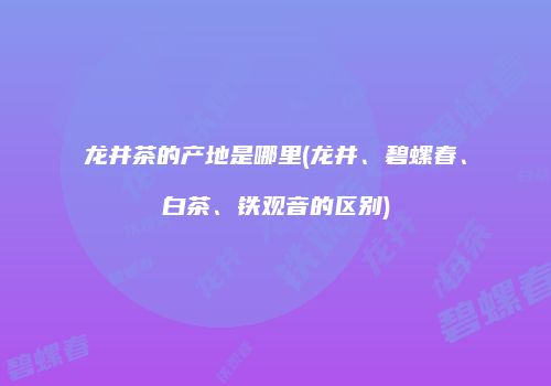 龙井茶的产地是哪里(龙井、碧螺春、白茶、铁观音的区别)