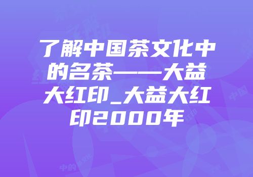 了解中国茶文化中的名茶——大益大红印_大益大红印2000年