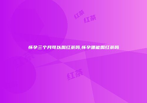 怀孕三个月可以喝红茶吗,怀孕哪能喝红茶吗