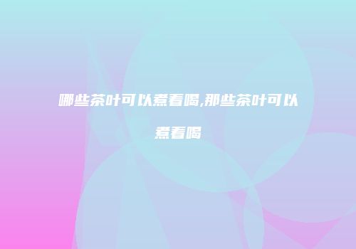 哪些茶叶可以煮着喝,那些茶叶可以煮着喝