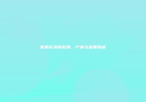 茉莉花茶的起源、产地与品质探秘