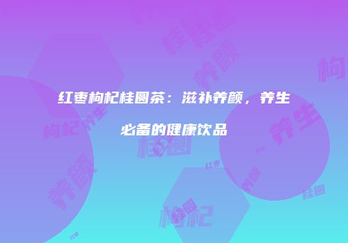 红枣枸杞桂圆茶：滋补养颜，养生必备的健康饮品