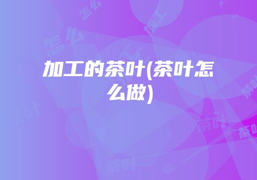 加工的茶叶(茶叶怎么做)