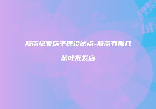 胶南纪家店子建设试点-胶南有哪几茶叶批发店