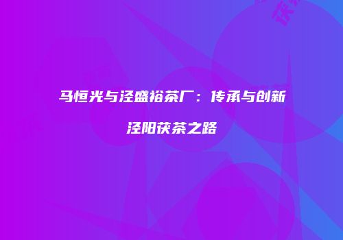 马恒光与泾盛裕茶厂：传承与创新泾阳茯茶之路