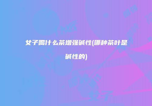 女子喝什么茶增强碱性(哪种茶叶是碱性的)