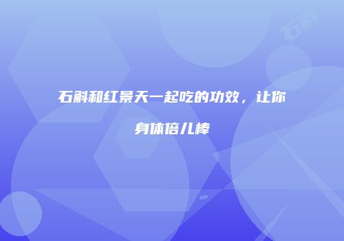 石斛和红景天一起吃的功效，让你身体倍儿棒