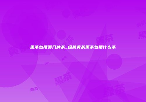 黑茶包括哪几种茶_绿茶黄茶黑茶包括什么茶
