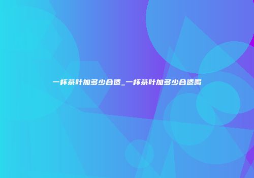 一杯茶叶加多少合适_一杯茶叶加多少合适喝