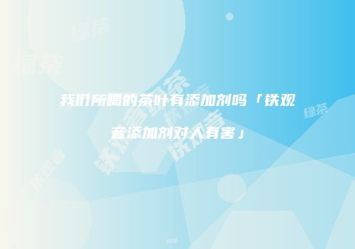 我们所喝的茶叶有添加剂吗「铁观音添加剂对人有害」