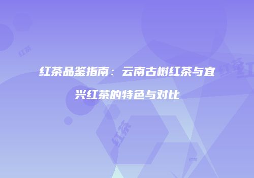 红茶品鉴指南：云南古树红茶与宜兴红茶的特色与对比