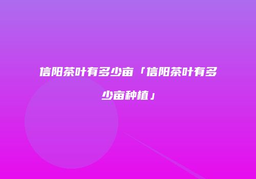 信阳茶叶有多少亩「信阳茶叶有多少亩种植」