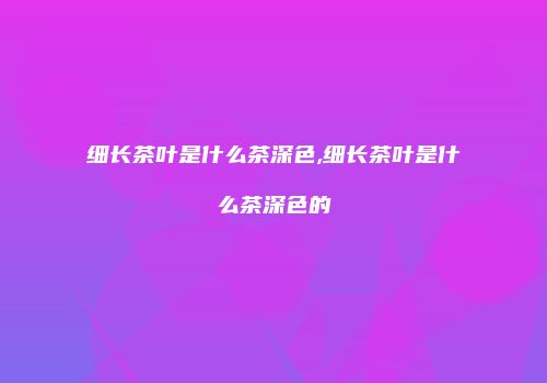 细长茶叶是什么茶深色,细长茶叶是什么茶深色的