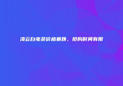 凌云白毫茶价格暴跌，抢购时间有限
