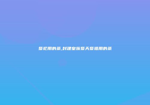 祭祀用的茶,封建皇族祭天祭祖用的茶