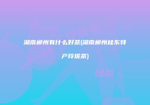 湖南郴州有什么好茶(湖南郴州桂东特产玲珑茶)