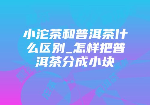 小沱茶和普洱茶什么区别_怎样把普洱茶分成小块
