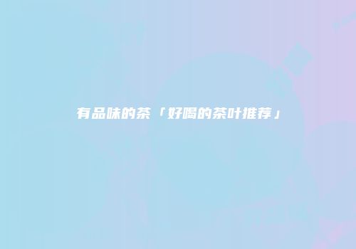 有品味的茶「好喝的茶叶推荐」