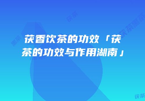 茯香饮茶的功效「茯茶的功效与作用湖南」
